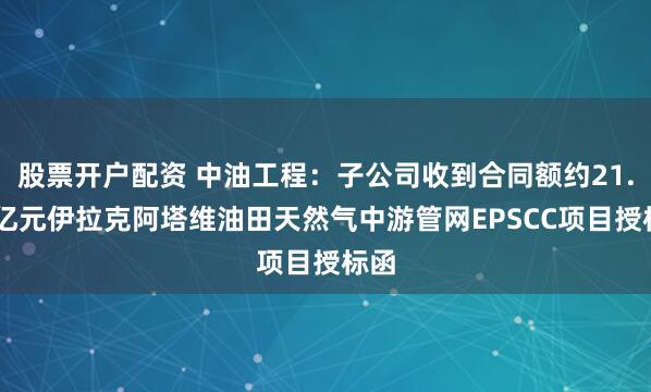 股票开户配资 中油工程：子公司收到合同额约21.22亿元伊拉克阿塔维油田天然气中游管网EPSCC项目授标函