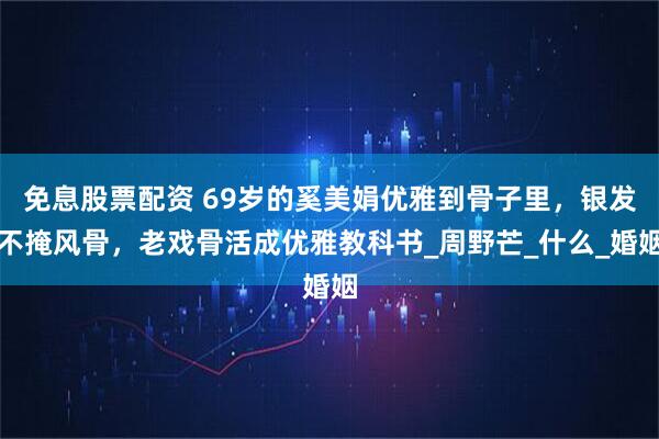 免息股票配资 69岁的奚美娟优雅到骨子里，银发不掩风骨，老戏骨活成优雅教科书_周野芒_什么_婚姻