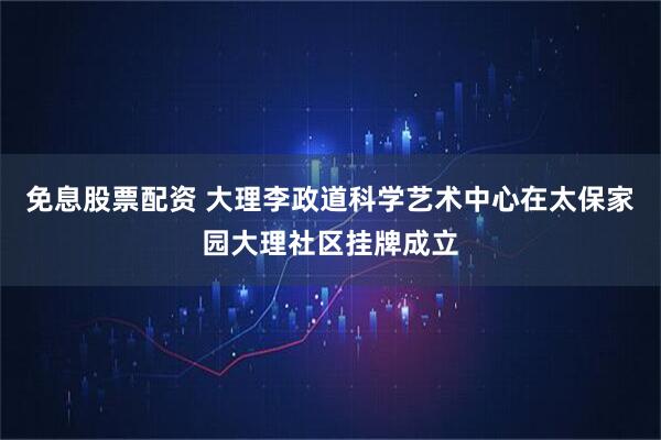 免息股票配资 大理李政道科学艺术中心在太保家园大理社区挂牌成立