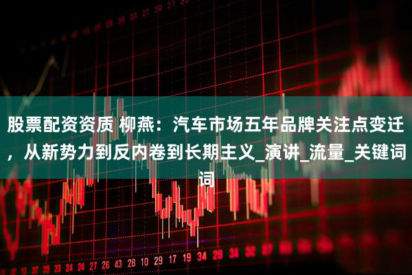 股票配资资质 柳燕：汽车市场五年品牌关注点变迁，从新势力到反内卷到长期主义_演讲_流量_关键词