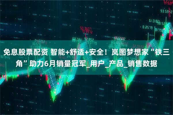 免息股票配资 智能+舒适+安全！岚图梦想家“铁三角”助力6月销量冠军_用户_产品_销售数据