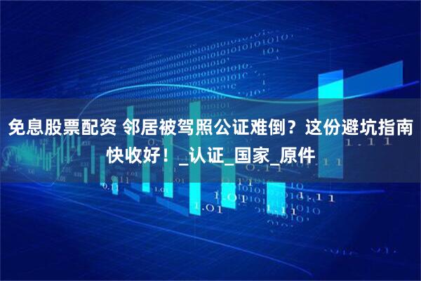 免息股票配资 邻居被驾照公证难倒？这份避坑指南快收好！_认证_国家_原件
