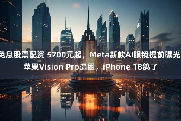 免息股票配资 5700元起，Meta新款AI眼镜提前曝光！苹果Vision Pro遇困，iPhone 18鸽了