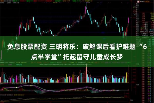 免息股票配资 三明将乐：破解课后看护难题 “6点半学堂”托起留守儿童成长梦