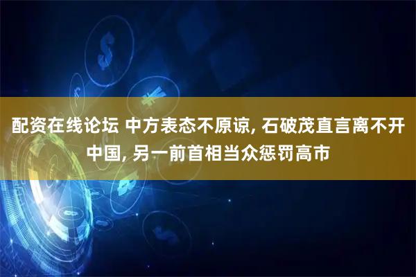 配资在线论坛 中方表态不原谅, 石破茂直言离不开中国, 另一前首相当众惩罚高市