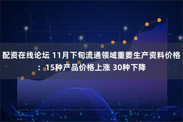 配资在线论坛 11月下旬流通领域重要生产资料价格：15种产品价格上涨 30种下降