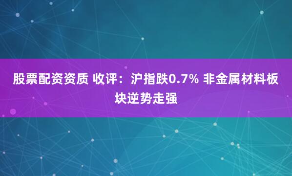 股票配资资质 收评：沪指跌0.7% 非金属材料板块逆势走强