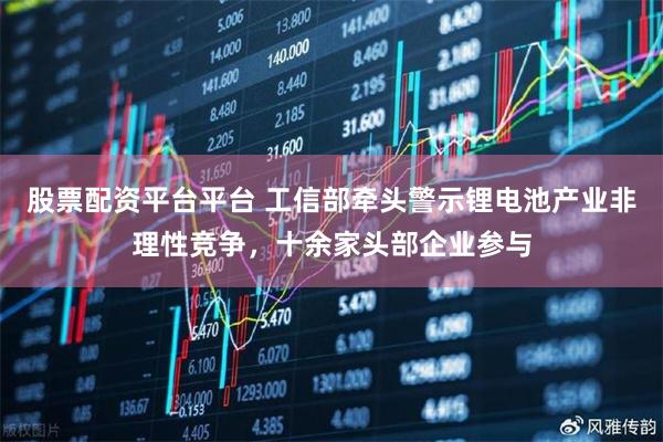 股票配资平台平台 工信部牵头警示锂电池产业非理性竞争，十余家头部企业参与